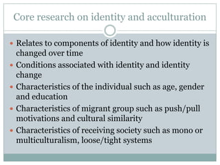 Core research on identity and acculturation

 Relates to components of identity and how identity is
    changed over time
   Conditions associated with identity and identity
    change
   Characteristics of the individual such as age, gender
    and education
   Characteristics of migrant group such as push/pull
    motivations and cultural similarity
   Characteristics of receiving society such as mono or
    multiculturalism, loose/tight systems
 
