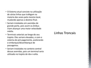  O Sistema atual consiste na utilização
  de várias linhas que trafegam na
  maioria das vezes pelo mesmo local,
  mudando apenas o destino final.
 Seriam instaladas em avenidas de
  grande porte, pois assim os ônibus
  iriam alcançar uma maior velocidade
  média.
 Terminais setoriais ao longo do seu
  trajeto. Eles seriam elevados, e com o
  sistema de pré-pagamento, acelerando
  o embarque/desembarque de
  passageiros.
 Seriam instalados no canteiro central
  dessas avenidas, pois um terminal seria
  utilizado no trajeto de ida e volta.
 