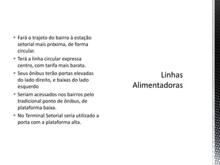  Fará o trajeto do bairro à estação
  setorial mais próxima, de forma
  circular.
 Terá a linha circular expressa
  centro, com tarifa mais barata.
 Seus ônibus terão portas elevadas
  do lado direito, e baixas do lado
  esquerdo
 Seriam acessados nos bairros pelo
  tradicional ponto de ônibus, de
  plataforma baixa.
 No Terminal Setorial seria utilizado a
  porta com a plataforma alta.
 