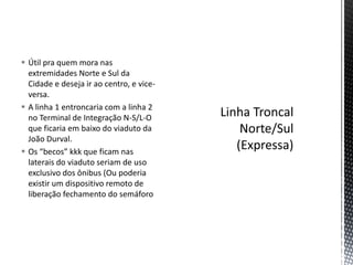  Útil pra quem mora nas
  extremidades Norte e Sul da
  Cidade e deseja ir ao centro, e vice-
  versa.
 A linha 1 entroncaria com a linha 2
  no Terminal de Integração N-S/L-O
  que ficaria em baixo do viaduto da
  João Durval.
 Os “becos” kkk que ficam nas
  laterais do viaduto seriam de uso
  exclusivo dos ônibus (Ou poderia
  existir um dispositivo remoto de
  liberação fechamento do semáforo
 