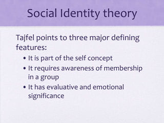 Tajfel and SIT

Three major defining features:
 • It’s part of the self concept
 • It requires awareness of membership
   in a group
 • It has evaluative and emotional
   significance
 