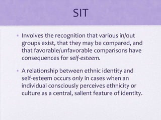 Self-esteem and SIT
• Involves the recognition that various in/out
  groups exist and may be compared.
  Favorable/unfavorable comparisons have
  consequences for self-esteem.

• A relationship between ethnic identity and
  self-esteem occurs only in cases when an
  individual consciously perceives ethnicity or
  culture as a central, salient feature of identity.
 
