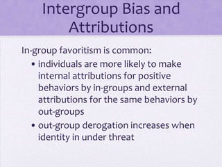Intergroup Bias and
          Attributions
In-group favoritism:
  • Individuals are more likely to make
    internal attributions for positive
    behaviors by in-groups and external
    attributions for the same behaviors by
    out-groups
  • Increases when identity in under
    threat
 