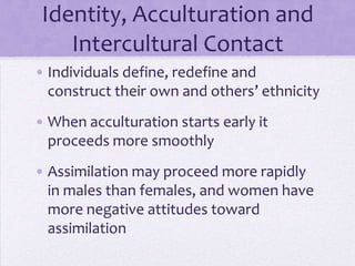 Identity, Acculturation and
    Intercultural Contact
• Individuals define, redefine and
  construct their own and others’ ethnicity
• When acculturation starts early it
  proceeds more smoothly
• Assimilation may proceed more rapidly
  in males than females, and women have
  more negative attitudes toward
  assimilation
 