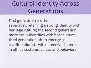 Cultural Identity Across
         Generations
First generation is often
separatist, retaining a strong identity with
heritage culture
Second generation more easily identifies
with host culture
Third generation often emerge as re-
affirmationists with a renewed interest in
ethnic customs, values and behaviors
 