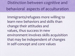 Distinction between cognitive and
behavioral aspects of acculturation
Immigrants and refugees are more willing
to learn new behaviors and skills than
change their attitudes and values
Success in new environment involves skills
acquisition that may be independent of
changes in self-concept and core values
 