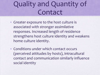 Quality and
      Quantity of Contact
• Greater exposure to the host culture is
  associated with stronger assimilative
  responses
• increased length of residence
  strengthens host culture identity and
  weakens home culture identity
• Perceived attitudes by hosts influence
  self-identity
 