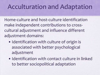 Acculturation and Adaptation
Home-culture and host-culture identification
make independent contributions to cross-
cultural adjustment and influence different
adjustment domains:
  • Identification with culture of origin is
    associated with better psychological
    adjustment
  • Identification with contact culture in linked
    to better sociopolitical adaptation
 