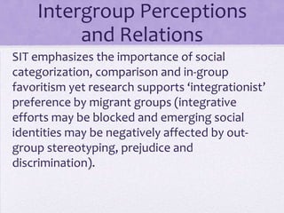 Intergroup Perceptions
           and Relations
SIT emphasizes the importance of social
categorization, comparison and in-group
favoritism, yet research supports an
‘integrationist’ preference by migrant groups
Emerging social identities may be negatively
affected by out-group stereotyping, prejudice
and discrimination
 