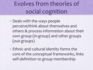 SIT evolve from social
        cognition theories
• Examine the ways people perceive
  themselves and others and process
  information about in-groups and out-
  groups.
• Ethnic and cultural identity form the core
  of conceptual frameworks and link self-
  definition to group membership
 