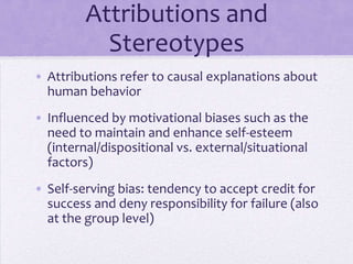 Attributions and
             Stereotypes
• Attributions refer to causal explanations about
  human behavior
• Influenced by motivational biases such as the
  need to maintain and enhance self-esteem
  (internal/dispositional vs. external/situational
  factors)
• Self-serving bias: tendency to accept credit for
  success and deny responsibility for failure (also
  at the group level)
 