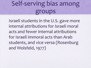 Self-serving bias
         among groups
Israeli students in the U.S. gave more
internal attributions for Israeli moral
acts and fewer internal attributions
for Israeli immoral acts than Arab
students, and vice versa (Rosenburg
and Wolsfeld, 1977)
 