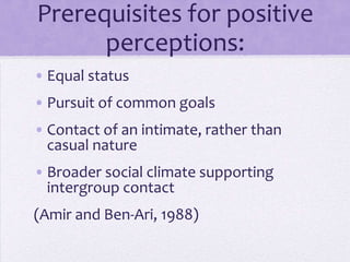 Prerequisites for
     positive perceptions:
• Equal status
• Pursuit of common goals
• Contact of an intimate, rather than
  casual nature
• Broader social climate supports
  intergroup contact
(Amir and Ben-Ari, 1988)
 