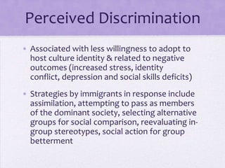 Perceived Discrimination
• Associated with less willingness to adopt to
  host culture identity and negative outcomes
  (increased stress, identity conflict, depression
  and social skills deficits)
• Immigrant strategies in response include
  assimilation, attempting to pass as members
  of the dominant society, selecting alternative
  groups for social comparison, reevaluating in-
  group stereotypes, social action for group
  betterment
 