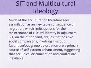 SIT and Multicultural
            Ideology
Most acculturation theories regard assimilation
as an inevitable consequence of migration, which
limits the maintenance of cultural identity in
sojourners.

SIT argues that positive social
comparisons, involving in-group favoritism/out-
group devaluation are a primary source of self-
esteem enhancement—suggesting that
prejudice, discrimination and conflict are
inevitable.
 