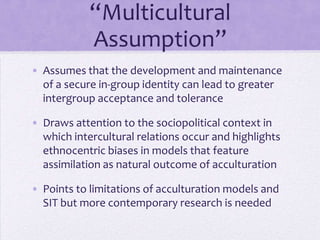 “Multicultural Assumption”
The development and maintenance of a secure
in-group identity can lead to greater intergroup
acceptance and tolerance

The sociopolitical context in which intercultural
relations occur involves ethnocentric biases that
favor assimilation as a natural outcome of
acculturation
 