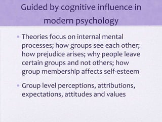 SIT and modern, cognitive
         psychology theories
• Theories focus on internal mental
  processes; how groups see each other;
  how prejudice arises; why people leave
  certain groups and not others; how
  group membership affects self-esteem
• Group level
  perceptions, attributions, expectations,
  attitudes and values
 