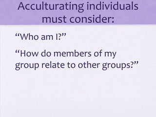 Acculturating individuals
    must consider:
“Who am I?”
“How do members of my
group relate to other groups?”
 