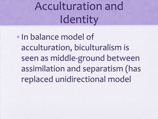 Acculturation and Identity

•Balance model of acculturation:
 biculturalism is seen as middle-
 ground between assimilation and
 separatism
•Replaces unidirectional models
 