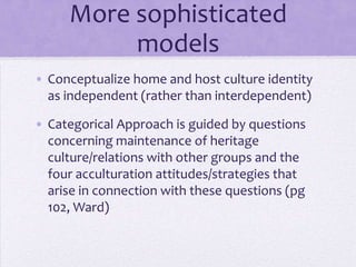 Modern theories

• Conceptualize home and host culture
  identity as independent rather than
  interdependent
• Categorical Approach: concerns
  maintenance of heritage culture and
  relationships with out-groups; examines
  acculturation attitudes and strategies
  (pg 102, Ward)
 