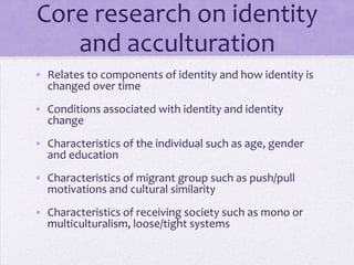 Core research on identity
      and acculturation
• Examines components of identity and how
  identity is changed over time; conditions
  associated with identity and identity change;
  characteristics of the individual such as
  age, gender and education, and the
  characteristics of migrant groups such as
  push/pull motivations and cultural similarity

• Considers policies of receiving society (mono-
  or multiculturalism, loose/tight systems)
 