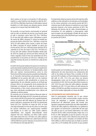 Situación del Mercado del CAFÉ EN GRANO

otros suaves, en los que se encuentra el café peruano,
registró su valor histórico más elevado en abril de 2011
con US$ Ctvs 300/Libra. Asimismo, el café arabico natural
brasileño y el café robusta van alcanzar precios récord
aunque en un menor nivel (Ver Gráfico Nº 8).

	

	

De acuerdo a lo que hemos mencionado, en general
este ha sido un periodo de precios muy buenos para
el café, si tomamos como base US$ Ctvs 150/Libra.
En el caso del café arábico suave colombiano a partir
de marzo de 2009 y durante 51 meses ha estado por
encima de dicho nivel (US$ Ctvs 158/Libra a mayo de
2013). El café arábico otros suaves, a partir de mayo
de 2009 y durante 45 meses también se ubicó por
encima de los US$ Ctvs 150/Libra (hasta abril de 2013)
cayendo en el mes de mayo a US$ Ctvs. 147/Libra. En
el caso del café arábico natural brasileño desde julio
de 2010 ha estado por encima de dicho nivel por 28
meses seguidos, hasta el mes de noviembre de 2012,
actualmente se encuentra en US$ Ctvs 130/Libra. A la
segunda semana de junio se mantiene la caída de los
precios.
En el 2012 la situación al alza en los precios se revierte, en
particular desde mediados de dicho año,principalmente
por la influencia de factores no fundamentales, entre
ellos por razones macroeconómicas como la crisis
financiera en la Eurozona que ha causado incertidumbre
en el mercado internacional, provocando exceso de
volatilidad en los precios del café y en las materias
primas en general, a ello actualmente se suman las
expectativas de una elevada cosecha en el Brasil por
el buen clima y la recuperación de la producción de
Colombia, no obstante la caída de la producción en
Centroamérica y Perú como consecuencia de la roya
que viene afectando sensiblemente a los cultivos de
cafetales en dichos países.
De acuerdo con el reciente Informe Mensual sobre el
Mercado del Café, Mayo de 2013, durante los primeros
cinco meses del 2013 los precios han seguido bajando,
incluso el precio del café robusta, de manera que el
precio indicativo compuesto de la OIC ha disminuido
hasta US$ Ctvs 126/Libra en mayo de 2013, el nivel
mas bajo alcanzado en mas de tres años, en tanto que
los precios indicativos por especie-grupo también
han bajado en su valor. Los cafés suaves arábicos
colombianos han seguido descendiendo hasta
registrar US$ Ctvs 158/Libra. Los Otros Cafés Suaves
han caído hasta US$ Ctvs 147/Libra. Los cafés arábicos
naturales brasileños también han caído hasta US$ Ctvs
130/Lib. Mientras que las robustas se encuentra en US$
Ctvs 99/Libra, la más baja del 2013.

Es importante observar que en el mes de mayo los cafés
arábicos se han ubicado en el nivel que se encontraban
en los meses anteriores a los precios punta del 2011,
mientras que el café robusta se mantiene en una mejor
posición respecto a los meses anteriores al 2011. No
obstante, los precios de los cafés convencionales se
encuentran en una peligrosa y preocupante caída
que se espera sea amortiguada a finales de año por la
menor producción cíclica del Brasil que corresponde a
la cosecha 2013/2014.
Gráfico Nº 8

PRECIO INTERNACIONAL PROMEDIO MENSUAL DEL CAFÉ
350

313

300
US$ Ctv/Lb

	

	

300

250

208

200

207

154 151

150

122

149

100

99

50
En-05 May Set En-06 May Set En-07 May Set En-08 May Set En-09 May Set En-10 May Set En-11 May Set En-12 May Set En-13 May-13

Cafés Arabicos
Suaves Colombianos

Otros Cafés
Arabicos Suaves

Café Arabico
Natural Brasileño

Robustas

Fuente: Organización Internacional del Café - OIC
Elaboración: MINAGRI-OEEE/Unidad de Análisis Económico

	

Continuando con la tendencia a la baja, al cierre de la
elaboración de este documento, las cotizaciones del
café en las bolsas de Nueva York y Londres al 20 de
junio de 2013 señalan un Precio Indicativo Compuesto
del café en US$ 113.3 Ctvs. por Libra. Los precios
desagregados como son los Suaves Colombianos se
encuentran en US$ 142 Ctvs. por Libra, Otros Suaves en
US$ 132.9 Ctvs. por Libra, los cafés arábicos naturales
brasileños en US$ 115.2 por Libra y el café robusta ha
caído a US$ 88 Ctvs. por libra. Los precios se encuentran
casi en los niveles registrados en marzo de 2009.

1.6. SITUACION DE LOS CAFES ESPECIALES
	 Ante la preocupante situación por la que vienen
atravesando los cafés convencionales surgen muchas
voces de pequeñas y grandes asociaciones de
productores de diferentes países del mundo que
agrupan a pequeños productores de cafés especiales e
incluso de cafés orgánicos solicitando a sus gobiernos
que apoyen a la promoción y desarrollo de este tipo
de cafés, ya que es una buena alternativa a la crítica
situación de los cafés convencionales, mejor aún si se
le da un valor agregado, ya que los precios a los que
se cotizan que toman como referencia los precios de
los “otros cafés suaves” cotizados en la Bolsa de New
York Coffee, es sobre esta base que se añade un premio
cuya cifra es el resultado del acuerdo al que puedan

7

 
