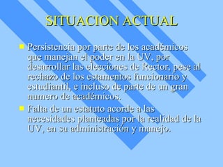 SITUACION ACTUAL Persistencia por parte de los académicos que manejan el poder en la UV, por desarrollar las elecciones de Rector, pese al rechazo de los estamentos funcionario y estudiantil, e incluso de parte de un gran numero de académicos. Falta de un estatuto acorde a las necesidades planteadas por la realidad de la UV, en su administración y manejo. 
