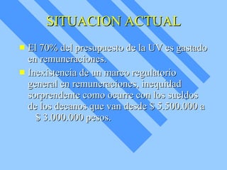 SITUACION ACTUAL El 70% del presupuesto de la UV es gastado en remuneraciones. Inexistencia de un marco regulatorio general en remuneraciones, inequidad sorprendente como ocurre con los sueldos de los decanos que van desde $ 5.500.000 a  $ 3.000.000 pesos. 