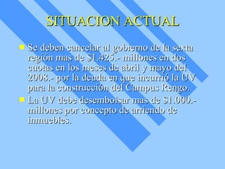 SITUACION ACTUAL Se deben cancelar al gobierno de la sexta región mas de $1.425.- millones en dos cuotas en los meses de abril y mayo del 2008.- por la deuda en que incurrió la UV para la construcción del Campus Rengo. La UV debe desembolsar mas de $1.000.- millones por concepto de arriendo de inmuebles. 