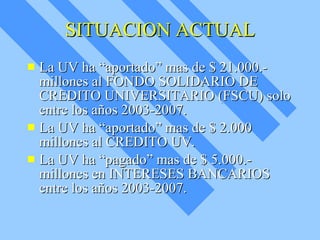 SITUACION ACTUAL La UV ha “aportado” mas de $ 21.000.- millones al FONDO SOLIDARIO DE CREDITO UNIVERSITARIO (FSCU) solo entre los años 2003-2007. La UV ha “aportado” mas de $ 2.000 millones al CREDITO UV. La UV ha “pagado” mas de $ 5.000.- millones en INTERESES BANCARIOS entre los años 2003-2007. 