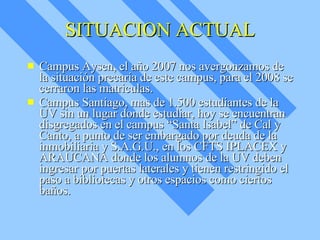 SITUACION ACTUAL Campus Aysen, el año 2007 nos avergonzamos de la situación precaria de este campus, para el 2008 se cerraron las matriculas. Campus Santiago, mas de 1.500 estudiantes de la UV sin un lugar donde estudiar, hoy se encuentran disgregados en el campus “Santa Isabel” de Cal y Canto, a punto de ser embargado por deuda de la inmobiliaria y S.A.G.U., en los CFTS IPLACEX y ARAUCANA donde los alumnos de la UV deben ingresar por puertas laterales y tienen restringido el paso a bibliotecas y otros espacios como ciertos baños. 