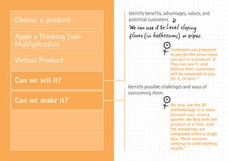 Identify benefits, advantages, values, and
Choose a product         potential customers. ‰
Apply a Thinking Tool-
Multiplication
                                              Customers are prepared
                                              to pay for the extra value
Virtual Product                               you put in a product, if
                                              they can see it, and
                                              believe their customers
                                              will be prepared to pay
                                              for it, in turn.”
Can we sell it?
                         Identify possible challenges and ways of
                         overcoming them.
Can we make it?                               We now use the SIT
                                              methodology in a more
                                              focused way, once a
                                              quarter. We deal with one
                                              product at a time, and
                                              the workshops are
                                              completed within a single
                                              day. These sessions
                                              continue to yield startling
                                              results.”
 
