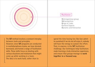 Facilitation

                                                          Heterogeneous group
                                                          Metacognition
                                                          Bingo vs. Judo
                                                          Content Experts
                                                          Dynamic and Interactive




The SIT method involves a constant interplay    spend the time having fun. But (we admit
between tools and principles.                   to ourselves) if we do not all enjoy it, nobody
However, since SIT programs are conducted       will have the energy to sustain the effort.
in multidisciplinary teams, we have devised,    That, in essence, is the SIT facilitation
borrowed, and honed a range of Facilitation     challenge. Our techniques help facilitators
skills. These skills focus on dealing with      make learning a truly interactive experience,
various situations and resistances that might   and ensure that groups manage to work
come up while working in a team.                together in a focused way.
The idea is to work hard, rather than to
 