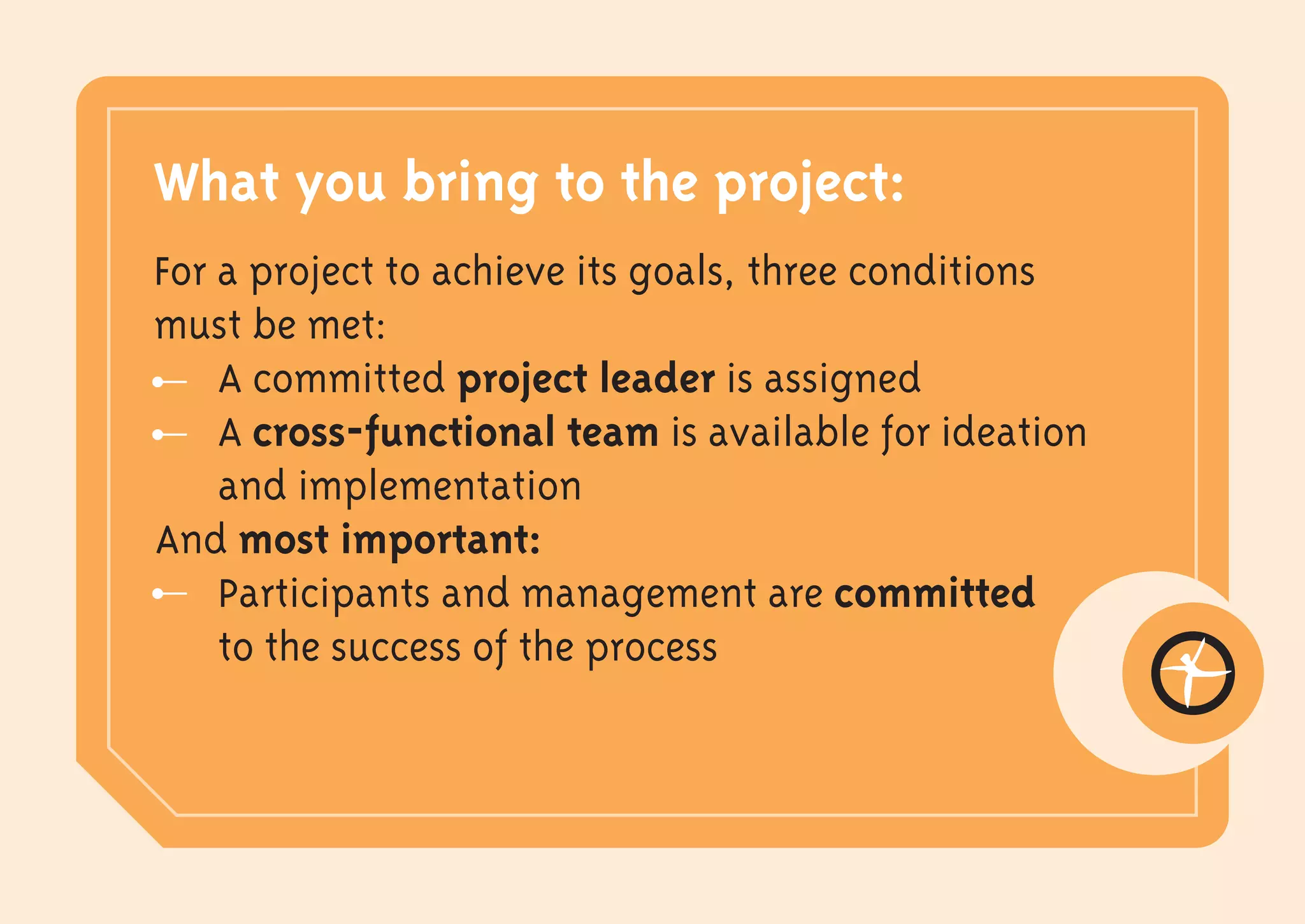 What you bring to the project:
For a project to achieve its goals, three conditions
must be met:
    A committed project leader is assigned
    A cross-functional team is available for ideation
    and implementation
And most important:
    Participants and management are committed
    to the success of the process
 