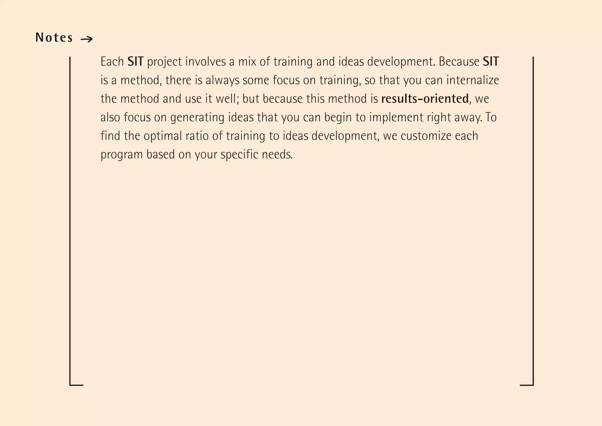 Notes   ·
            Each SIT project involves a mix of training and ideas development. Because SIT
            is a method, there is always some focus on training, so that you can internalize
            the method and use it well; but because this method is results-oriented, we
            also focus on generating ideas that you can begin to implement right away. To
            find the optimal ratio of training to ideas development, we customize each
            program based on your specific needs.
 