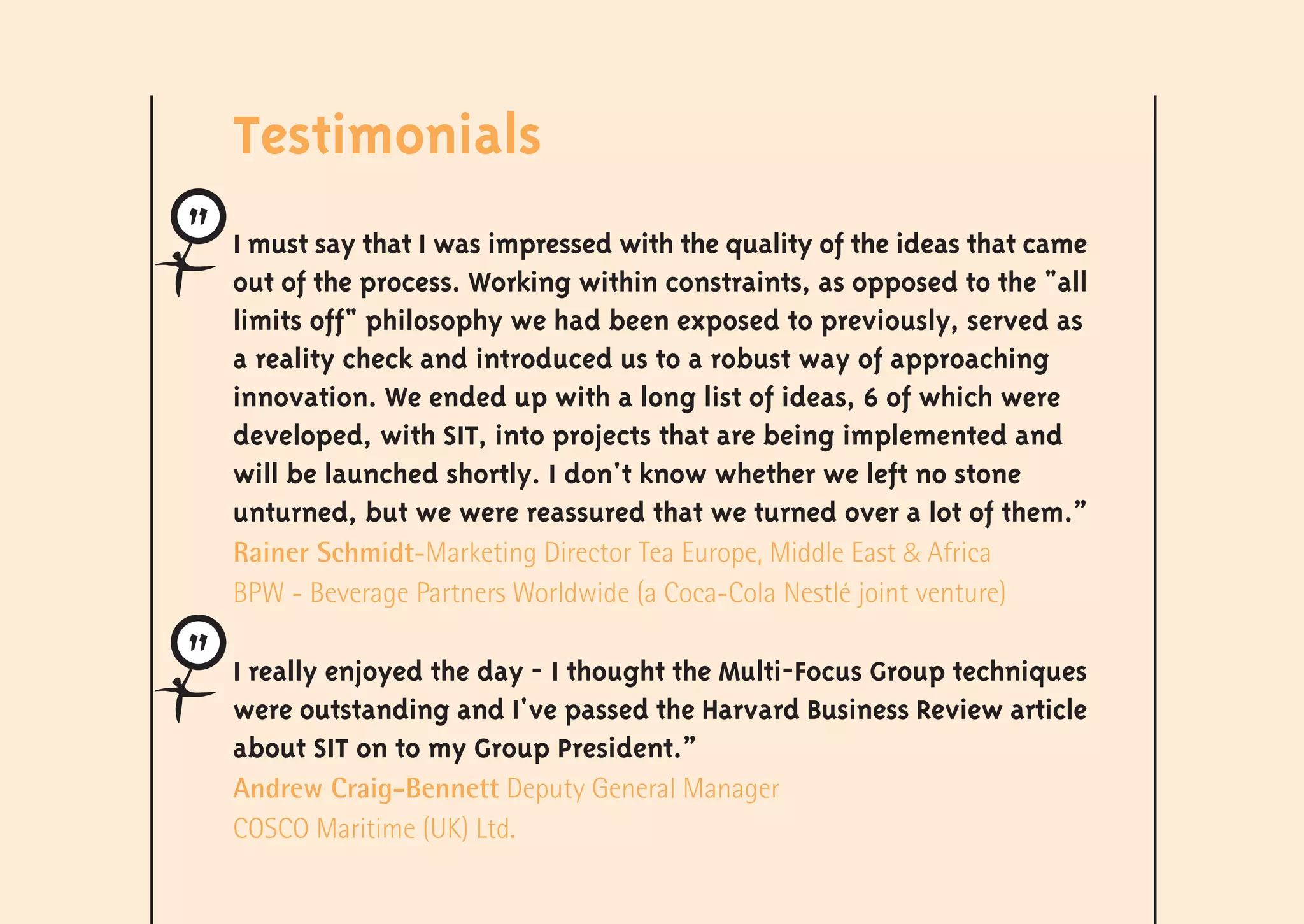 Testimonials
I must say that I was impressed with the quality of the ideas that came
out of the process. Working within constraints, as opposed to the "all
limits off" philosophy we had been exposed to previously, served as
a reality check and introduced us to a robust way of approaching
innovation. We ended up with a long list of ideas, 6 of which were
developed, with SIT, into projects that are being implemented and
will be launched shortly. I don't know whether we left no stone
unturned, but we were reassured that we turned over a lot of them.”
Rainer Schmidt-Marketing Director Tea Europe, Middle East & Africa
BPW - Beverage Partners Worldwide (a Coca-Cola Nestlé joint venture)

I really enjoyed the day - I thought the Multi-Focus Group techniques
were outstanding and I've passed the Harvard Business Review article
about SIT on to my Group President.”
Andrew Craig-Bennett Deputy General Manager
COSCO Maritime (UK) Ltd.
 