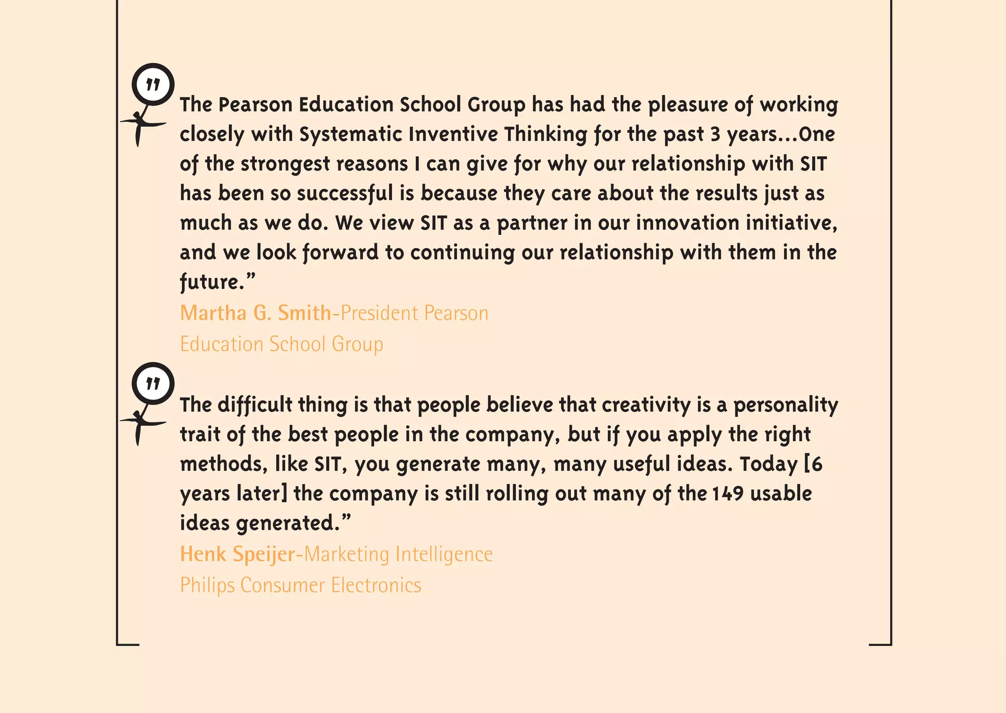 The Pearson Education School Group has had the pleasure of working
closely with Systematic Inventive Thinking for the past 3 years…One
of the strongest reasons I can give for why our relationship with SIT
has been so successful is because they care about the results just as
much as we do. We view SIT as a partner in our innovation initiative,
and we look forward to continuing our relationship with them in the
future.”
Martha G. Smith-President Pearson
Education School Group

The difficult thing is that people believe that creativity is a personality
trait of the best people in the company, but if you apply the right
methods, like SIT, you generate many, many useful ideas. Today [6
years later] the company is still rolling out many of the 149 usable
ideas generated.”
Henk Speijer-Marketing Intelligence
Philips Consumer Electronics
 