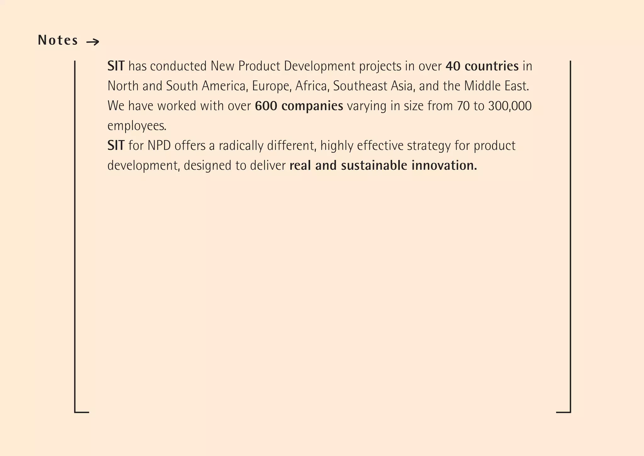Notes   ·
            SIT has conducted New Product Development projects in over 40 countries in
            North and South America, Europe, Africa, Southeast Asia, and the Middle East.
            We have worked with over 600 companies varying in size from 70 to 300,000
            employees.
            SIT for NPD offers a radically different, highly effective strategy for product
            development, designed to deliver real and sustainable innovation.
 