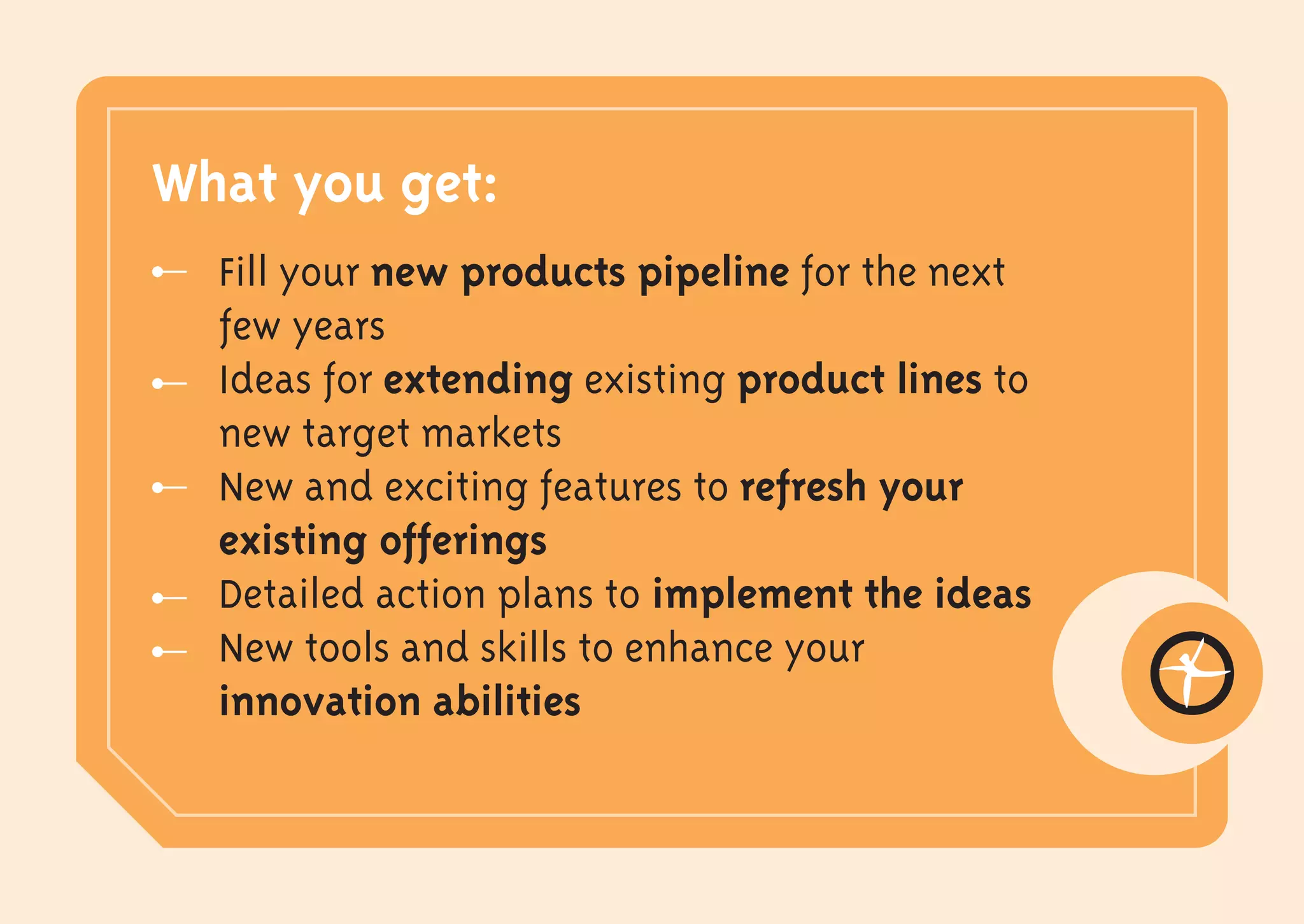 What you get:
  Fill your new products pipeline for the next
  few years
  Ideas for extending existing product lines to
  new target markets
  New and exciting features to refresh your
  existing offerings
  Detailed action plans to implement the ideas
  New tools and skills to enhance your
  innovation abilities
 