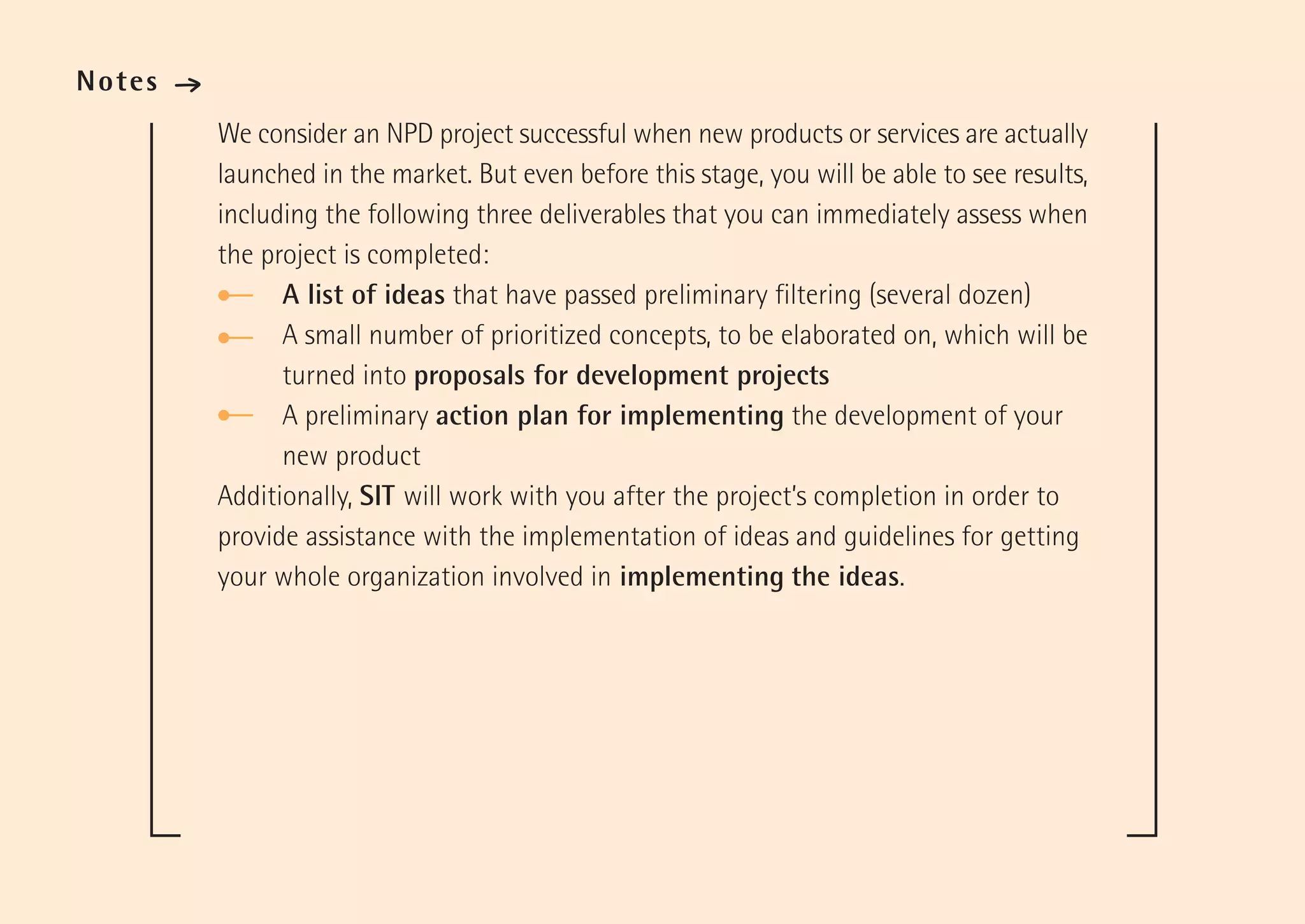 Notes   ·
            We consider an NPD project successful when new products or services are actually
            launched in the market. But even before this stage, you will be able to see results,
            including the following three deliverables that you can immediately assess when
            the project is completed:
                  A list of ideas that have passed preliminary filtering (several dozen)
                  A small number of prioritized concepts, to be elaborated on, which will be
                  turned into proposals for development projects
                  A preliminary action plan for implementing the development of your
                  new product
            Additionally, SIT will work with you after the project’s completion in order to
            provide assistance with the implementation of ideas and guidelines for getting
            your whole organization involved in implementing the ideas.
 