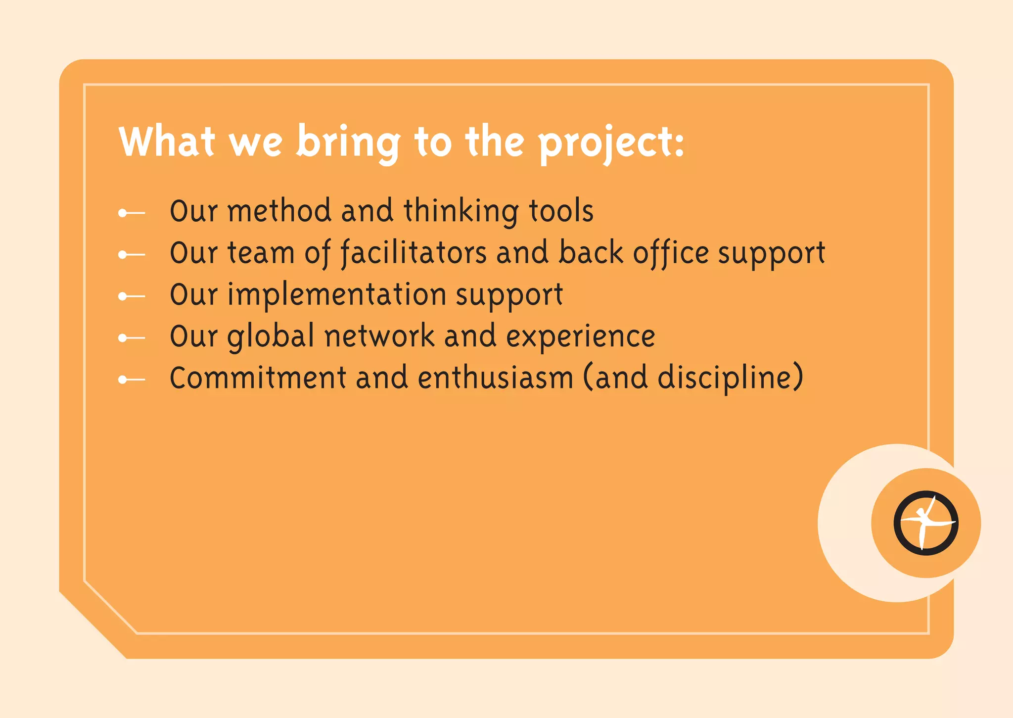What we bring to the project:
  Our method and thinking tools
  Our team of facilitators and back office support
  Our implementation support
  Our global network and experience
  Commitment and enthusiasm (and discipline)
 