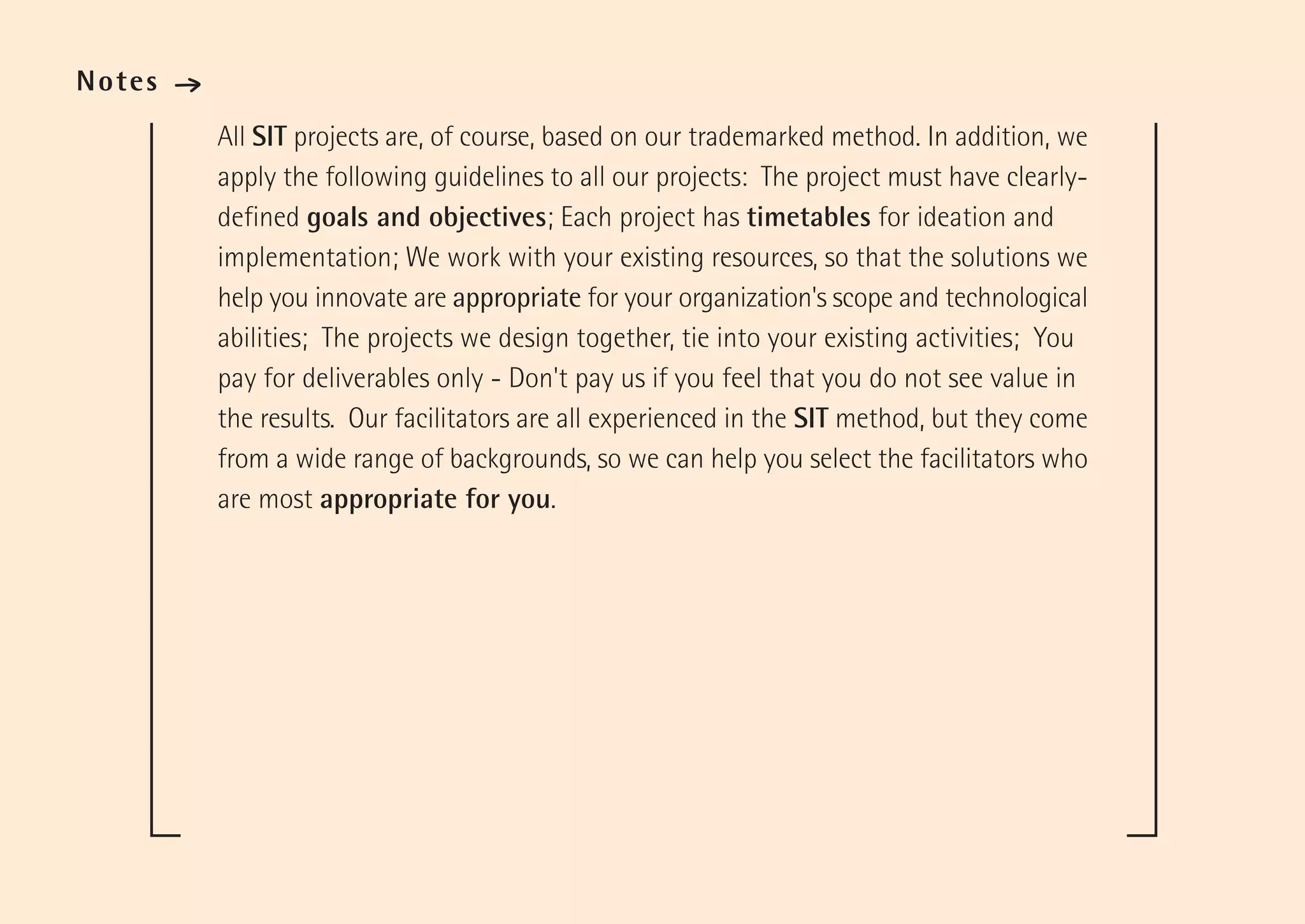 Notes   ·
            All SIT projects are, of course, based on our trademarked method. In addition, we
            apply the following guidelines to all our projects: The project must have clearly-
            defined goals and objectives; Each project has timetables for ideation and
            implementation; We work with your existing resources, so that the solutions we
            help you innovate are appropriate for your organization's scope and technological
            abilities; The projects we design together, tie into your existing activities; You
            pay for deliverables only - Don't pay us if you feel that you do not see value in
            the results. Our facilitators are all experienced in the SIT method, but they come
            from a wide range of backgrounds, so we can help you select the facilitators who
            are most appropriate for you.
 