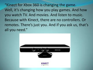 “Kinect for Xbox 360 is changing the game.
Well, it’s changing how you play games. And how
you watch TV. And movies. And listen to music.
Because with Kinect, there are no controllers. Or
remotes. There’s just you. And if you ask us, that’s
all you need.”
 