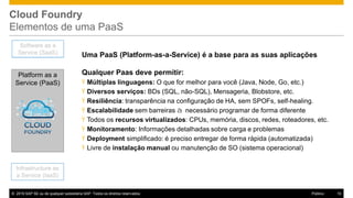 © 2016 SAP SE ou de qualquer subsidiária SAP. Todos os direitos reservados. 10Público
Cloud Foundry
Elementos de uma PaaS
Uma PaaS (Platform-as-a-Service) é a base para as suas aplicações
Qualquer Paas deve permitir:
Ÿ Múltiplas linguagens: O que for melhor para você (Java, Node, Go, etc.)
Ÿ Diversos serviços: BDs (SQL, não-SQL), Mensageria, Blobstore, etc.
Ÿ Resiliência: transparência na configuração de HA, sem SPOFs, self-healing.
Ÿ Escalabilidade sem barreiras à necessário programar de forma diferente
Ÿ Todos os recursos virtualizados: CPUs, memória, discos, redes, roteadores, etc.
Ÿ Monitoramento: Informações detalhadas sobre carga e problemas
Ÿ Deployment simplificado: é preciso entregar de forma rápida (automatizada)
Ÿ Livre de instalação manual ou manutenção de SO (sistema operacional)
Infrastructure as
a Service (IaaS)
Software as a
Service (SaaS)
Platform as a
Service (PaaS)
 