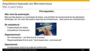 © 2016 SAP SE ou de qualquer subsidiária SAP. Todos os direitos reservados. 15Público
Arquitetura baseada em Microserviços
Não é para todos
Pré-requisitos:
Alto nível de automação:
Não se trata apenas um automação de testes, mas também de provisionamento de aplicações,
landscape, etc. Se você não possuir esse tipo de infraestrutura... Nem pense em microserviços…
De arquitetura:
• Fragmentação de dados
• Consistência Transacional
Organizacional:
• Um microservice – um time (Lei de Conway)
• Responsabilidade End-to-end: “Você desenvolve, você executa!”
Operacional:
• Complexidade própria de sistemas distribuídos
 