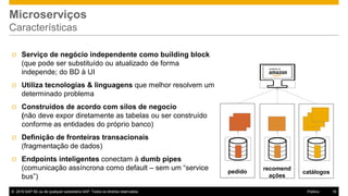 © 2016 SAP SE ou de qualquer subsidiária SAP. Todos os direitos reservados. 16Público
Microserviços
Características
recomend
ações
pedido
Ø Serviço de negócio independente como building block
(que pode ser substituído ou atualizado de forma
independe; do BD à UI
Ø Utiliza tecnologias & linguagens que melhor resolvem um
determinado problema
Ø Construídos de acordo com silos de negocio
(não deve expor diretamente as tabelas ou ser construído
conforme as entidades do próprio banco)
Ø Definição de fronteiras transacionais
(fragmentação de dados)
Ø Endpoints inteligentes conectam à dumb pipes
(comunicação assíncrona como default – sem um “service
bus”)
catálogos
 