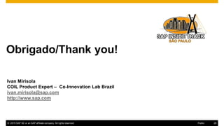 28© 2016 SAP SE or an SAP affiliate company. All rights reserved.
Obrigado/Thank you!
Thanks for attending this SAP TechEd && d-code session.
© 2015 SAP SE or an SAP affiliate company. All rights reserved. 28Public
Ivan Mirisola
COIL Product Expert – Co-Innovation Lab Brazil
ivan.mirisola@sap.com
http://www.sap.com
 
