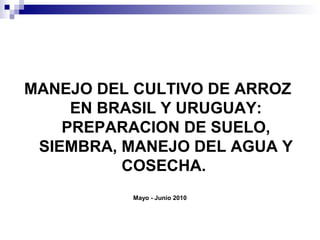 MANEJO DEL CULTIVO DE ARROZ
EN BRASIL Y URUGUAY:
PREPARACION DE SUELO,
SIEMBRA, MANEJO DEL AGUA Y
COSECHA.
Mayo - Junio 2010
 