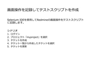 画面操作を記録してテストスクリプトを作成
Selenium IDEを使用してRedmineの画面操作をテストスクリプト
に記録します。
シナリオ
1. ログイン
2. プロジェクト「myproject」を選択
3. チケットを作成
4. チケット一覧から作成したチケットを選択
5. チケットを更新
 