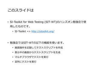 このスライドは
• SI-Toolkit for Web Testing (SIT-WT)のハンズオン勉強会で使
用したものです。
• SI-Toolkit => http://sitoolkit.org/
• 勉強会ではSIT-WTの以下の機能を使います。
• 画面操作を記録してテストスクリプトを作成
• 表示中の画面からテストスクリプトを生成
• マルチブラウザでテストを実行
• 並列にテストを実行
 